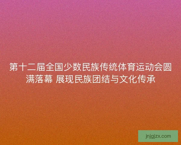 第十二届全国少数民族传统体育运动会圆满落幕 展现民族团结与文化传承